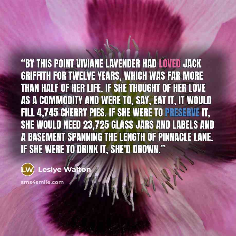 “By this point Viviane Lavender had loved Jack Griffith for twelve years, which was far more than half of her life. If she thought of her love as a commodity and were to, say, eat it, it would fill 4,745 cherry pies. If she were to preserve it, she would need 23,725 glass jars and labels and a…” quote by Leslye Walton