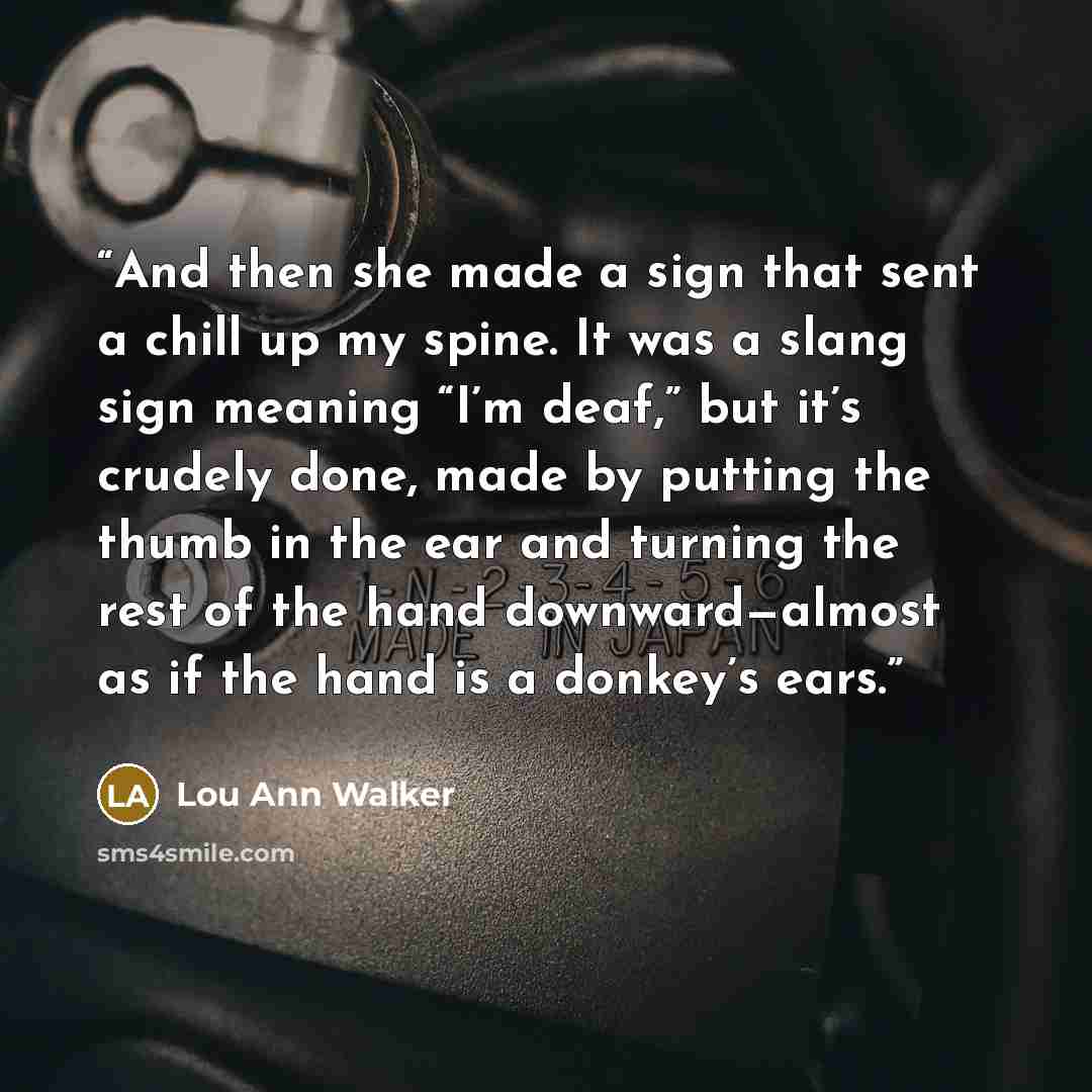 “And then she made a sign that sent a chill up my spine. It was a slang sign meaning “I’m deaf,” but it’s crudely done, made by putting the thumb in the ear and turning the rest of the hand downward—almost as if the hand is a donkey’s ears.” quote by Lou Ann Walker