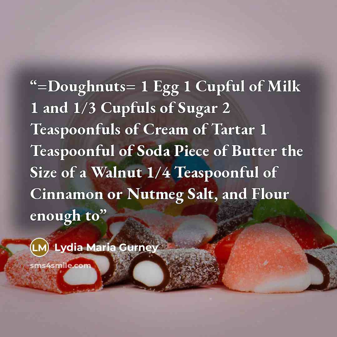 “=Doughnuts= 1 Egg 1 Cupful of Milk 1 and 1/3 Cupfuls of Sugar 2 Teaspoonfuls of Cream of Tartar 1 Teaspoonful of Soda Piece of Butter the Size of a Walnut 1/4 Teaspoonful of Cinnamon or Nutmeg Salt, and Flour enough to” quote by Lydia Maria Gurney