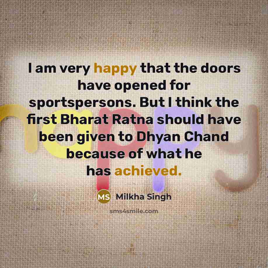 “I am very happy that the doors have opened for sportspersons. But I think the first Bharat Ratna should have been given to Dhyan Chand because of what he has achieved.” quote by Milkha Singh