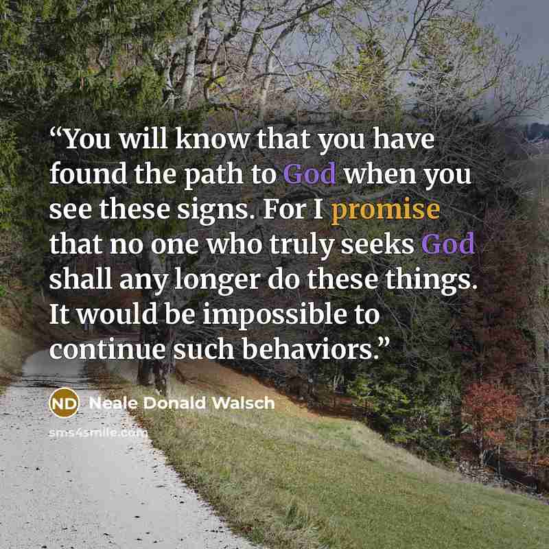 “You will know that you have found the path to God when you see these signs. For I promise that no one who truly seeks God shall any longer do these things. It would be impossible to continue such behaviors.” quote by Neale Donald Walsch