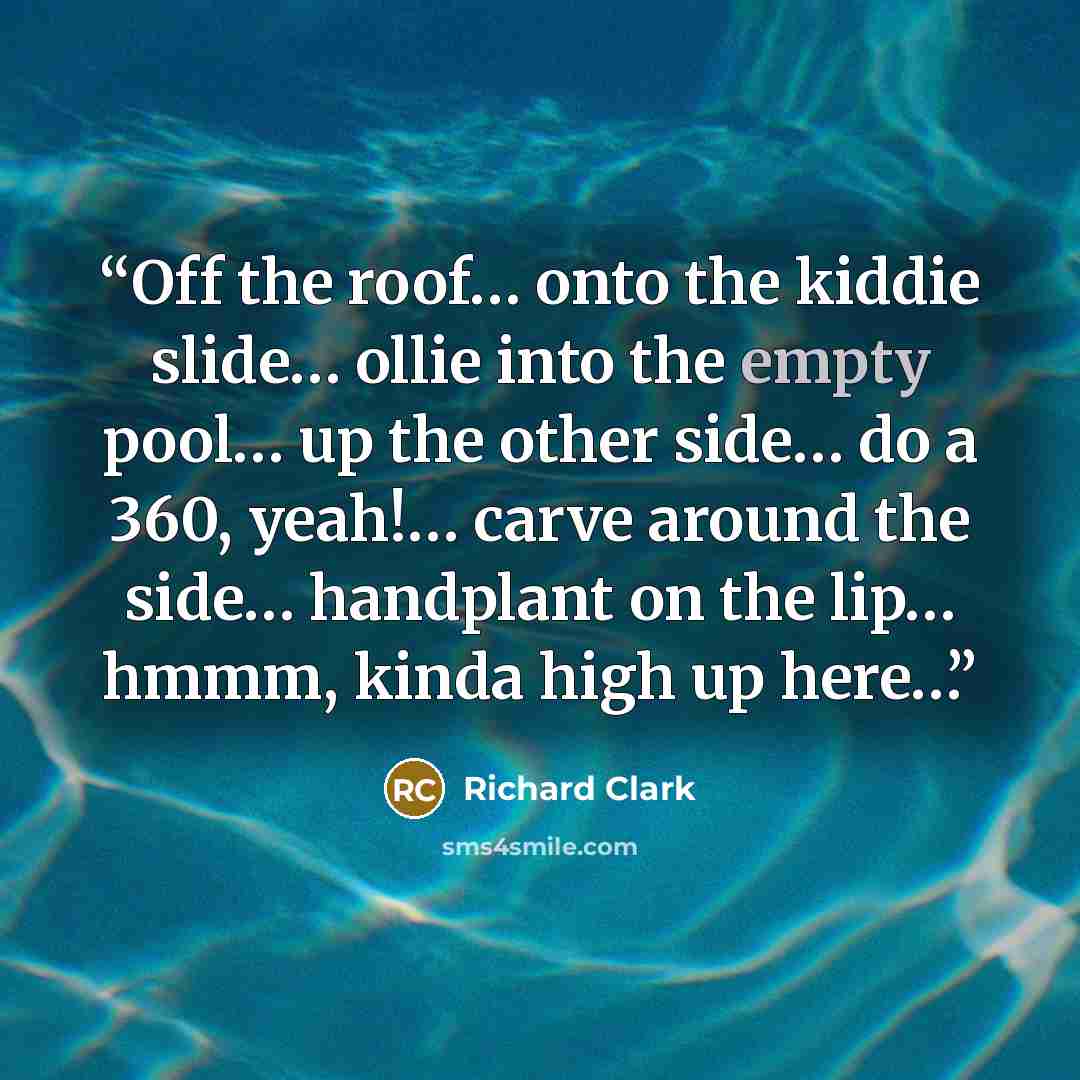 “Off the roof… onto the kiddie slide… ollie into the empty pool… up the other side… do a 360, yeah!… carve around the side… handplant on the lip… hmmm, kinda high up here…” quote by Richard Clark