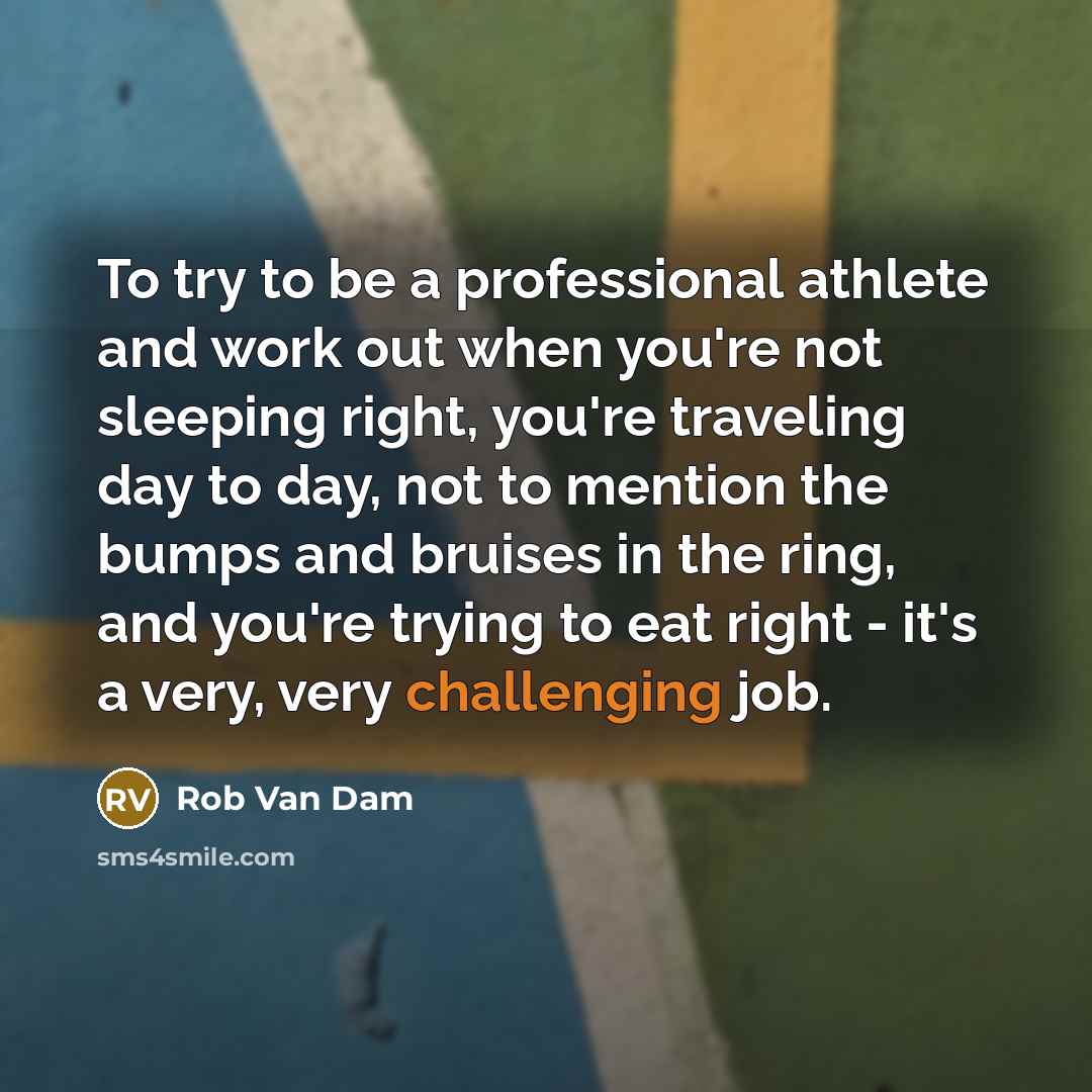 “To try to be a professional athlete and work out when you're not sleeping right, you're traveling day to day, not to mention the bumps and bruises in the ring, and you're trying to eat right - it's a very, very challenging job.” quote by Rob Van Dam