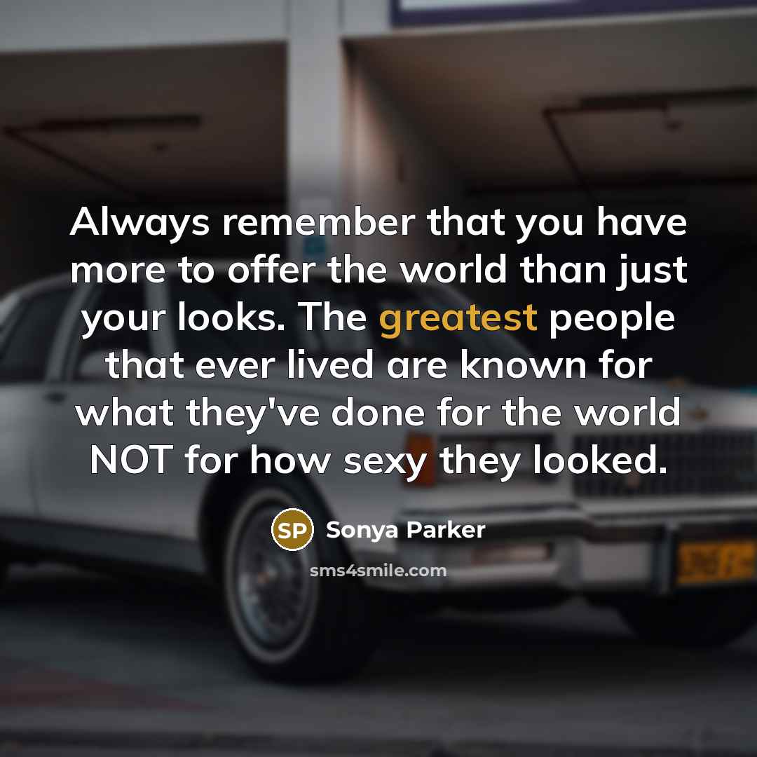 “Always remember that you have more to offer the world than just your looks. The greatest people that ever lived are known for what they've done for the world NOT for how sexy they looked.” quote by Sonya Parker