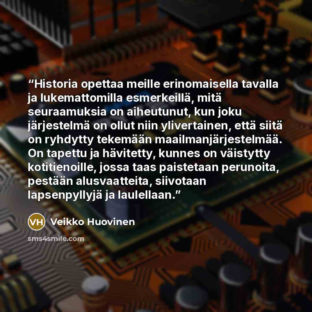 “Historia opettaa meille erinomaisella tavalla ja lukemattomilla esmerkeillä, mitä seuraamuksia on aiheutunut, kun joku järjestelmä on ollut niin ylivertainen, että siitä on ryhdytty tekemään maailmanjärjestelmää. On tapettu ja hävitetty, kunnes on väistytty kotitienoille, jossa taas paistetaan…” quote by Veikko Huovinen