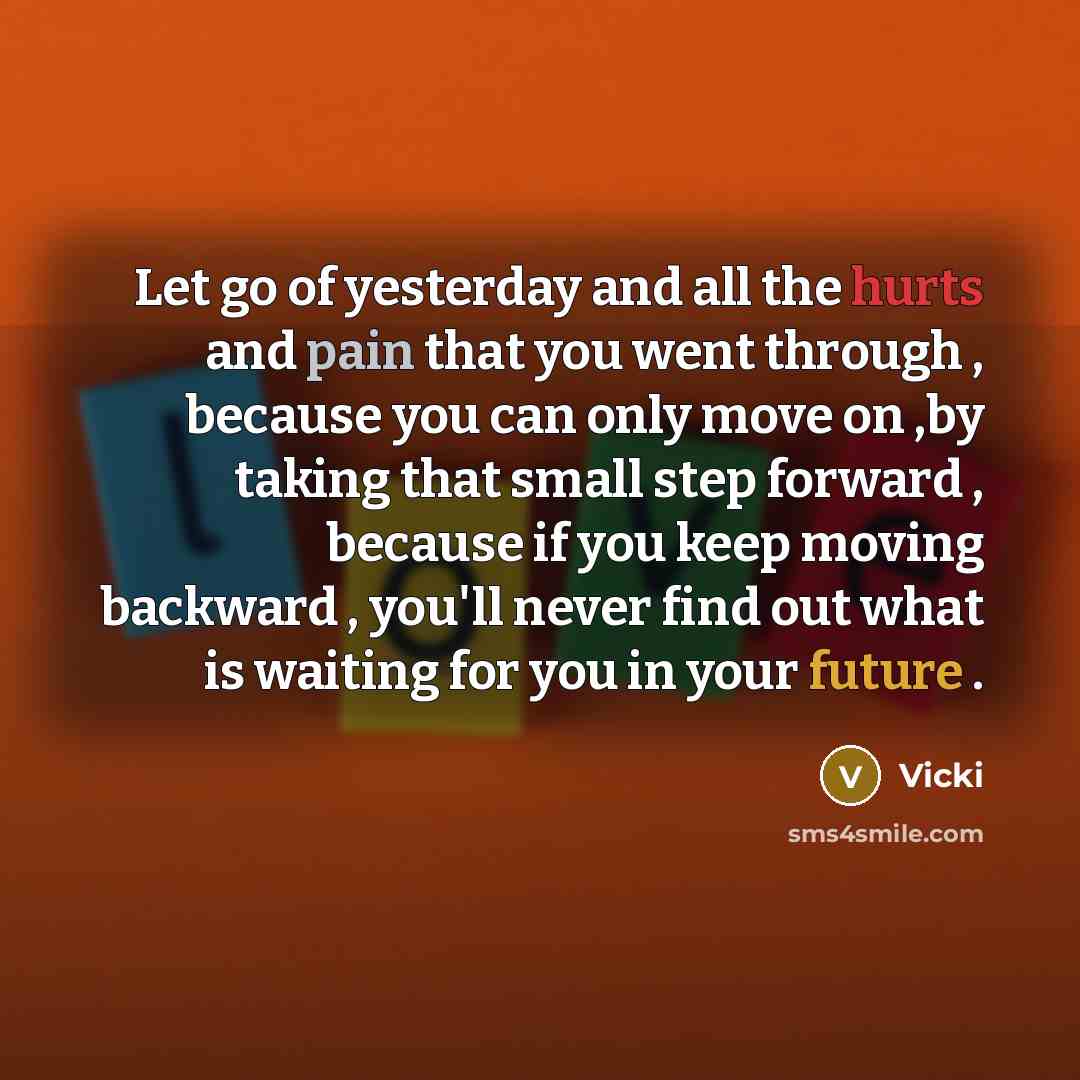 “Let go of yesterday and all the hurts and pain that you went through , because you can only move on ,by taking that small step forward , because if you keep moving backward , you'll never find out what is waiting for you in your future .” quote by Vicki