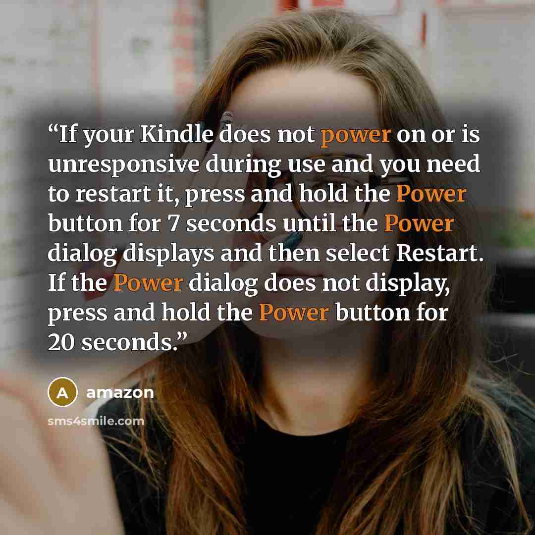 “If your Kindle does not power on or is unresponsive during use and you need to restart it, press and hold the Power button for 7 seconds until the Power dialog displays and then select Restart. If the Power dialog does not display, press and hold the Power button for 20 seconds.” quote by Amazon