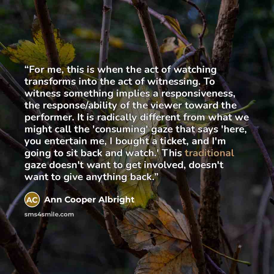 “For me, this is when the act of watching transforms into the act of witnessing. To witness something implies a responsiveness, the response/ability of the viewer toward the performer. It is radically different from what we might call the 'consuming' gaze that says 'here, you entertain me, I bought…” quote by Ann Cooper Albright