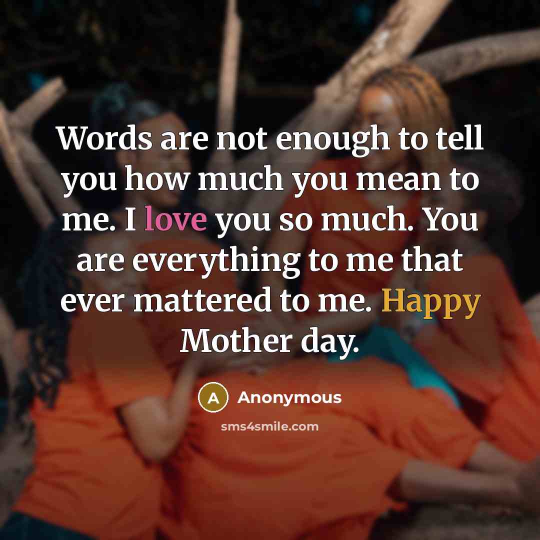 “Words are not enough to tell you how much you mean to me. I love you so much. You are everything to me that ever mattered to me. Happy Mother day.” quote by Anonymous