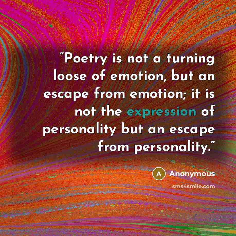 “Poetry is not a turning loose of emotion, but an escape from emotion; it is not the expression of personality but an escape from personality.” quote by Anonymous