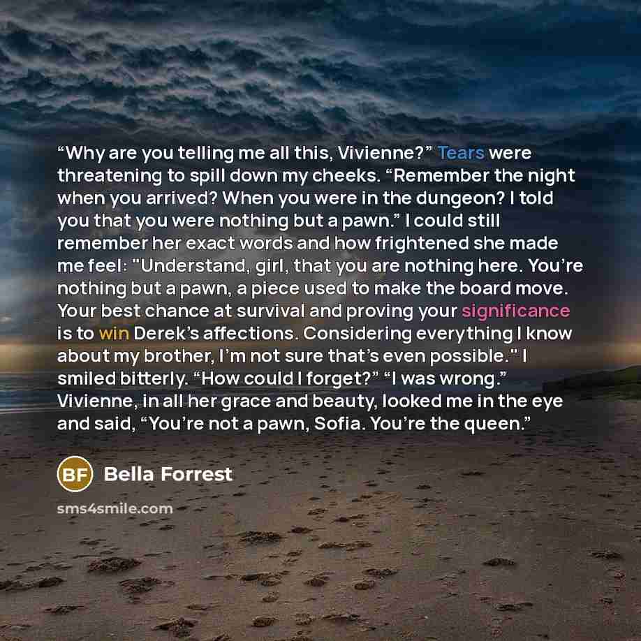 “Why are you telling me all this, Vivienne?” Tears were threatening to spill down my cheeks. “Remember the night when you arrived? When you were in the dungeon? I told you that you were nothing but a pawn.” I could still remember her exact words and how frightened she made me feel: "Understand…” quote by Bella Forrest