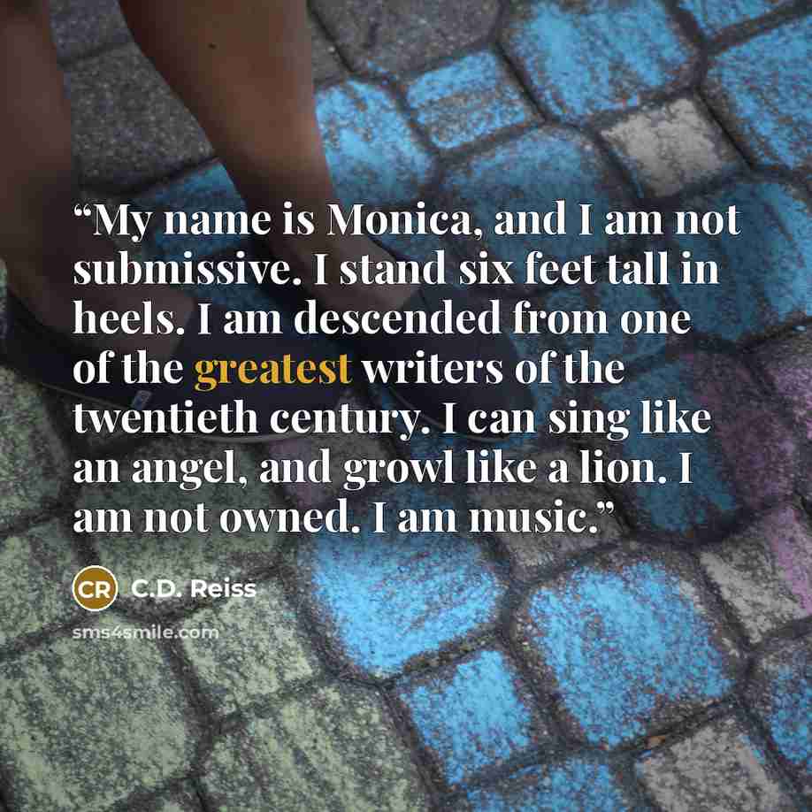 “My name is Monica, and I am not submissive. I stand six feet tall in heels. I am descended from one of the greatest writers of the twentieth century. I can sing like an angel, and growl like a lion. I am not owned. I am music.” quote by C.D. Reiss