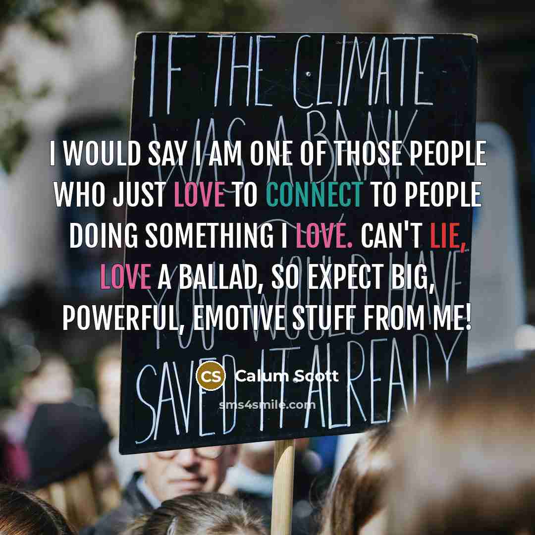 “I would say I am one of those people who just love to connect to people doing something I love. Can't lie, love a ballad, so expect big, powerful, emotive stuff from me!” quote by Calum Scott