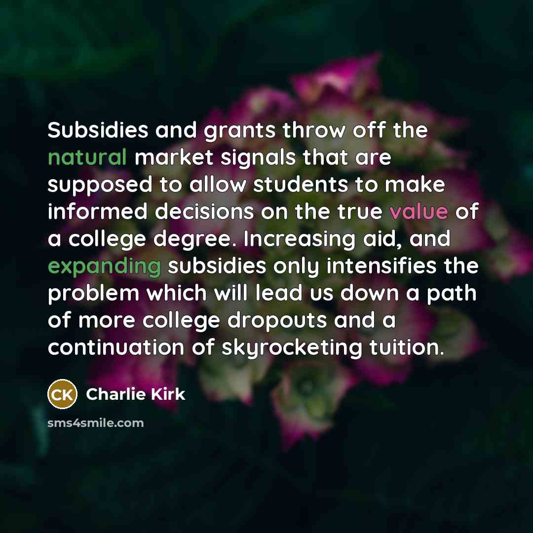 “Subsidies and grants throw off the natural market signals that are supposed to allow students to make informed decisions on the true value of a college degree. Increasing aid, and expanding subsidies only intensifies the problem which will lead us down a path of more college dropouts and a…” quote by Charlie Kirk