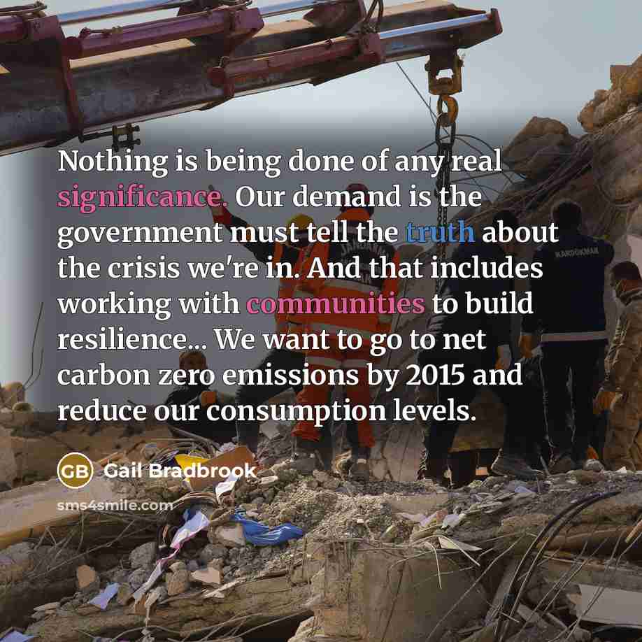 “Nothing is being done of any real significance. Our demand is the government must tell the truth about the crisis we're in. And that includes working with communities to build resilience... We want to go to net carbon zero emissions by 2015 and reduce our consumption levels.” quote by Gail Bradbrook