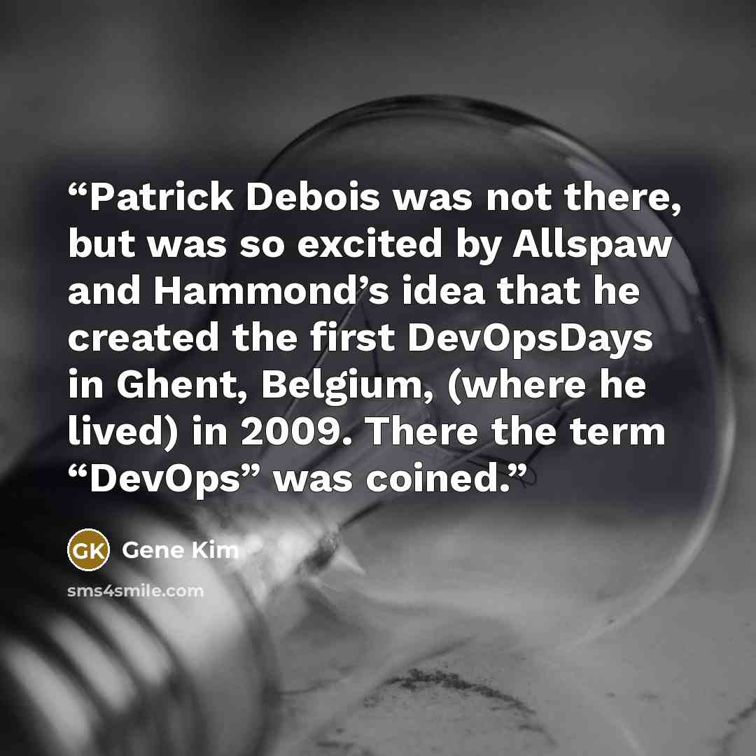 “Patrick Debois was not there, but was so excited by Allspaw and Hammond’s idea that he created the first DevOpsDays in Ghent, Belgium, (where he lived) in 2009. There the term “DevOps” was coined.” quote by Gene Kim
