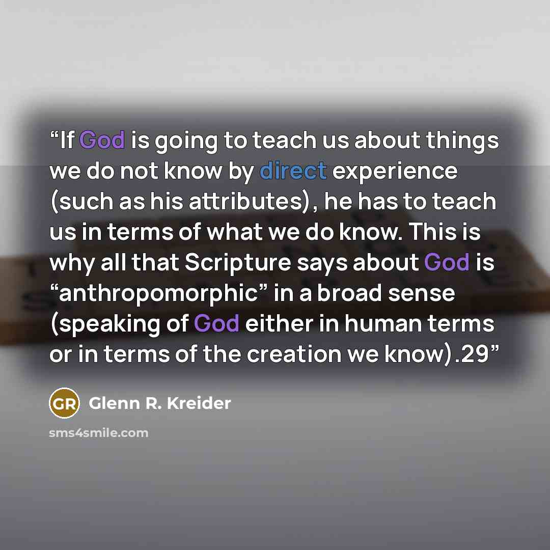 “If God is going to teach us about things we do not know by direct experience (such as his attributes), he has to teach us in terms of what we do know. This is why all that Scripture says about God is “anthropomorphic” in a broad sense (speaking of God either in human terms or in terms of the…” quote by Glenn R. Kreider