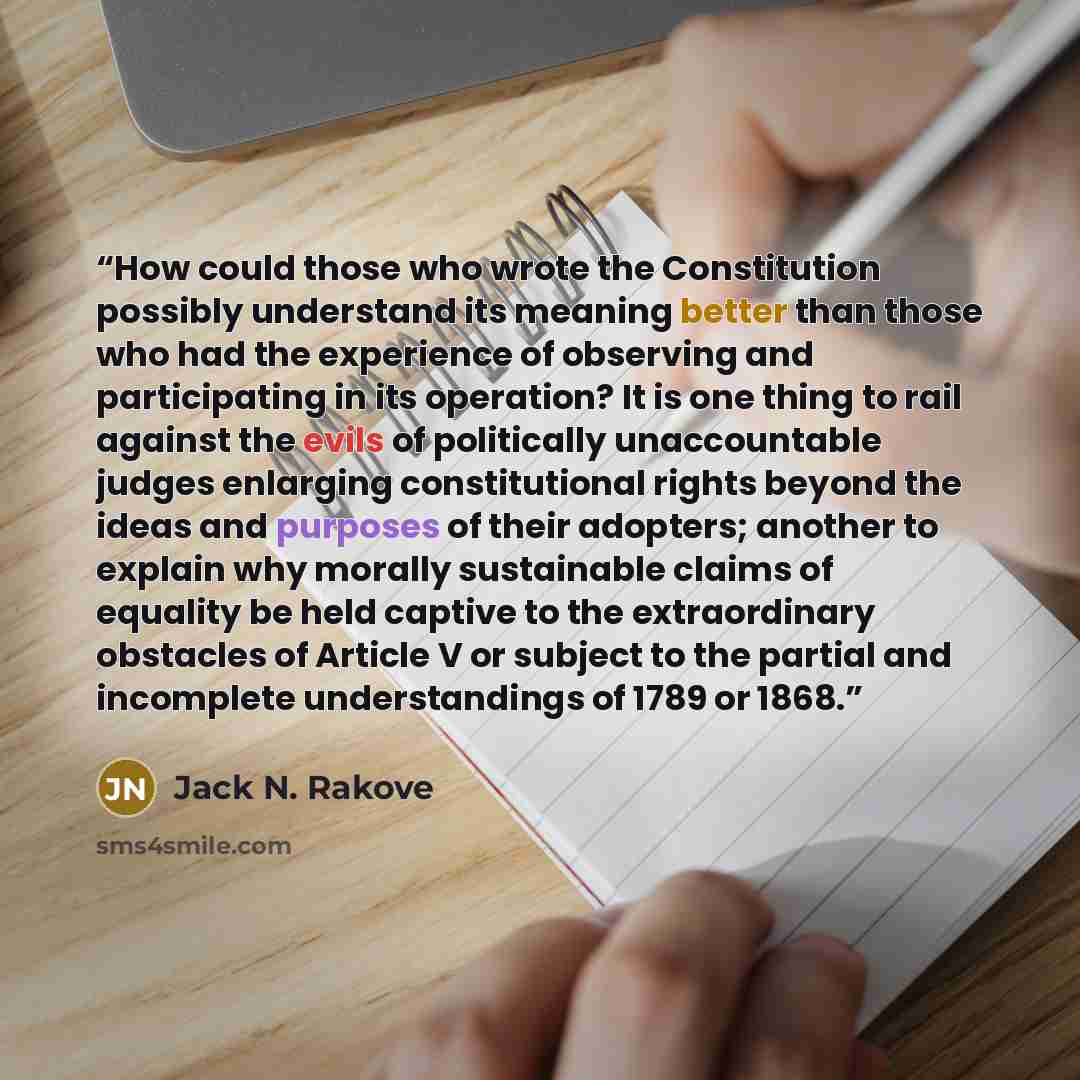 “How could those who wrote the Constitution possibly understand its meaning better than those who had the experience of observing and participating in its operation? It is one thing to rail against the evils of politically unaccountable judges enlarging constitutional rights beyond the ideas and…” quote by Jack N. Rakove