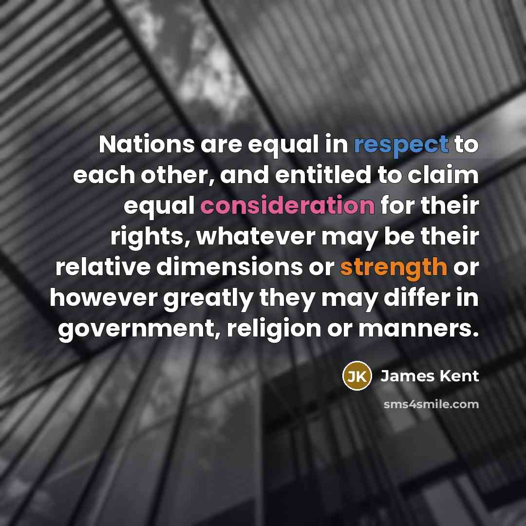 “Nations are equal in respect to each other, and entitled to claim equal consideration for their rights, whatever may be their relative dimensions or strength or however greatly they may differ in government, religion or manners.” quote by James Kent