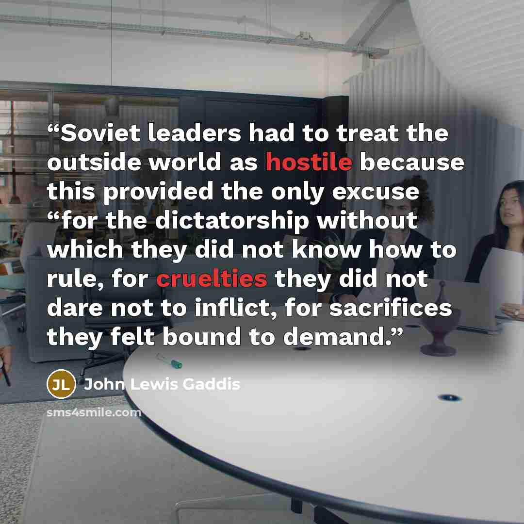 “Soviet leaders had to treat the outside world as hostile because this provided the only excuse “for the dictatorship without which they did not know how to rule, for cruelties they did not dare not to inflict, for sacrifices they felt bound to demand.” quote by John Lewis Gaddis