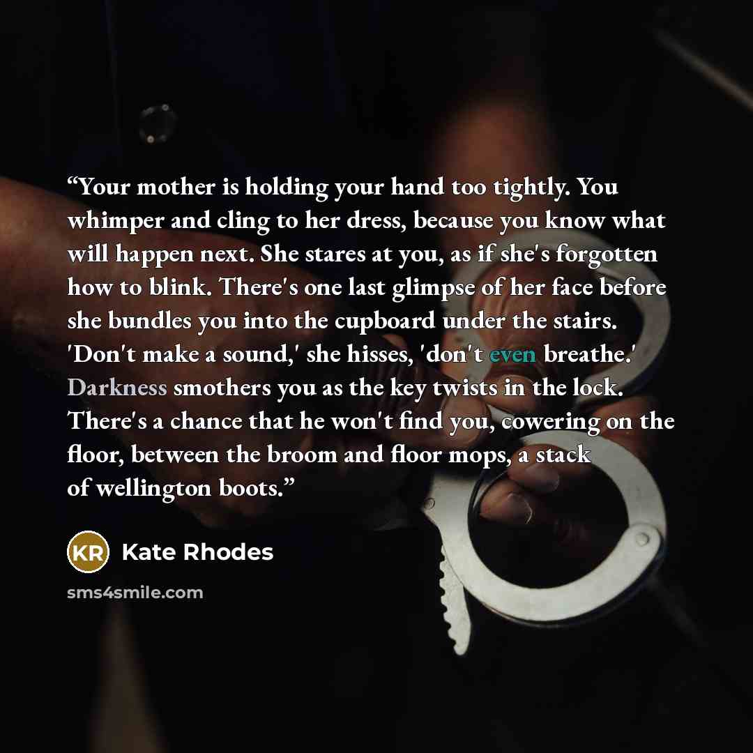 “Your mother is holding your hand too tightly. You whimper and cling to her dress, because you know what will happen next. She stares at you, as if she's forgotten how to blink. There's one last glimpse of her face before she bundles you into the cupboard under the stairs. 'Don't make a sound,' she…” quote by Kate Rhodes