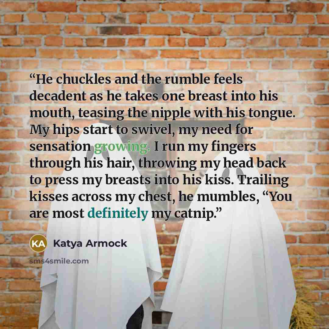 “He chuckles and the rumble feels decadent as he takes one breast into his mouth, teasing the nipple with his tongue. My hips start to swivel, my need for sensation growing. I run my fingers through his hair, throwing my head back to press my breasts into his kiss. Trailing kisses across my chest…” quote by Katya Armock