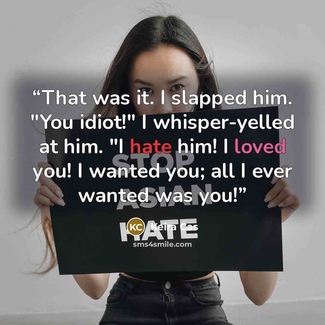 “That was it. I slapped him. "You idiot!" I whisper-yelled at him. "I hate him! I loved you! I wanted you; all I ever wanted was you!” quote by Keira Cas