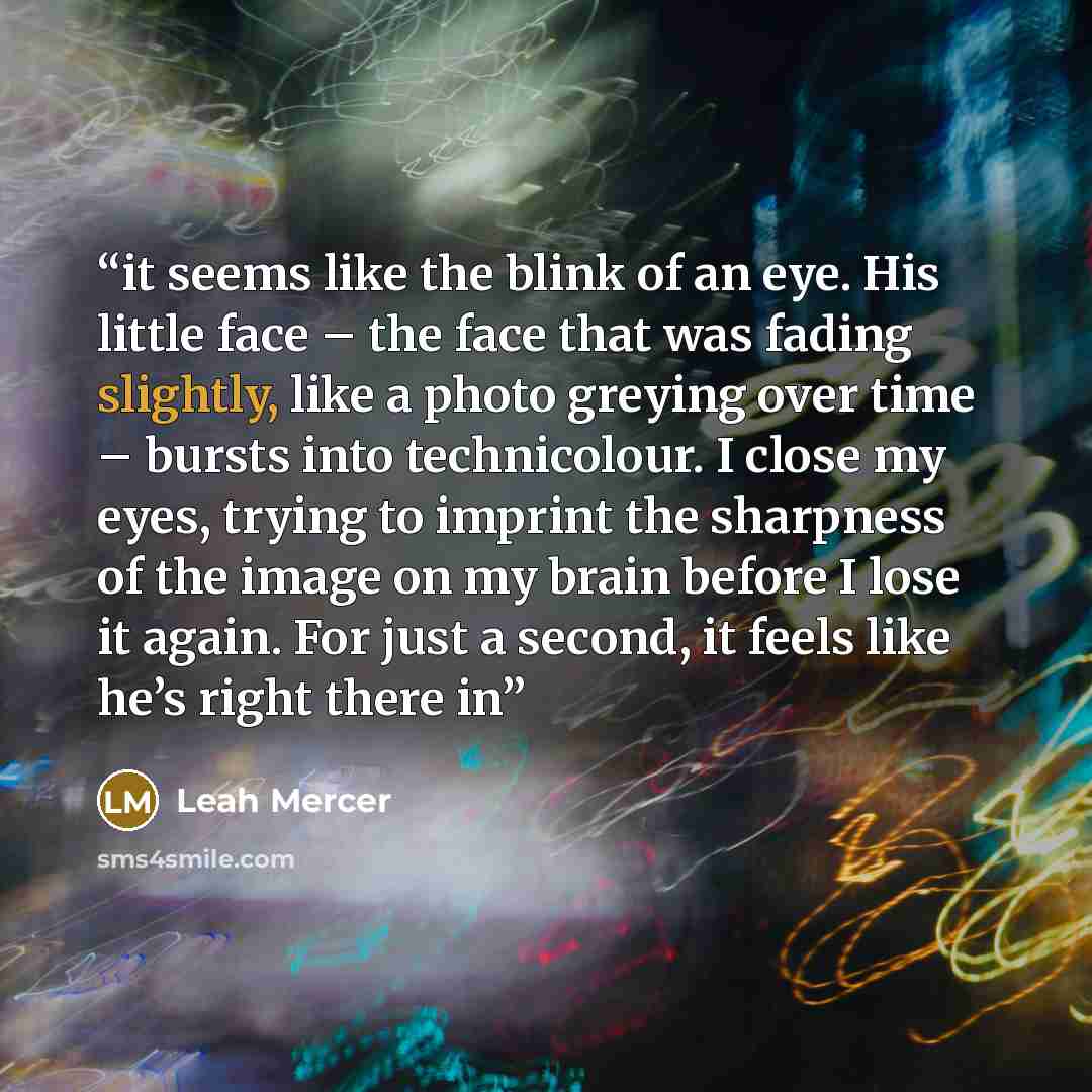 “it seems like the blink of an eye. His little face – the face that was fading slightly, like a photo greying over time – bursts into technicolour. I close my eyes, trying to imprint the sharpness of the image on my brain before I lose it again. For just a second, it feels like he’s right there in” quote by Leah Mercer