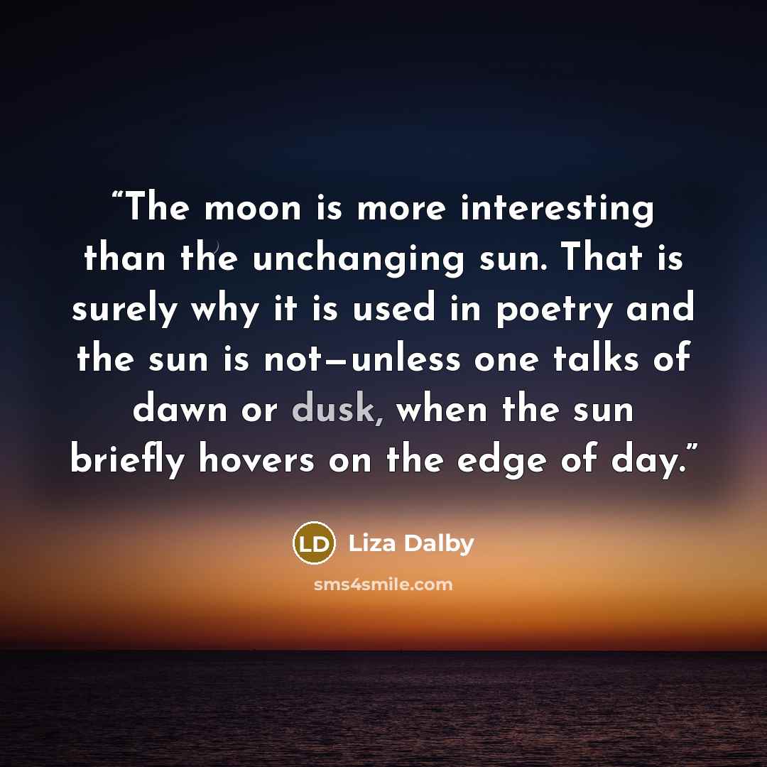 “The moon is more interesting than the unchanging sun. That is surely why it is used in poetry and the sun is not—unless one talks of dawn or dusk, when the sun briefly hovers on the edge of day.” quote by Liza Dalby