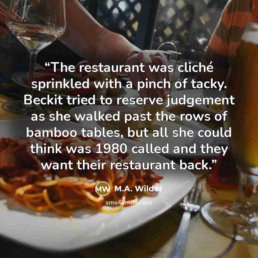 “The restaurant was cliché sprinkled with a pinch of tacky. Beckit tried to reserve judgement as she walked past the rows of bamboo tables, but all she could think was 1980 called and they want their restaurant back.” quote by M.A. Wilder