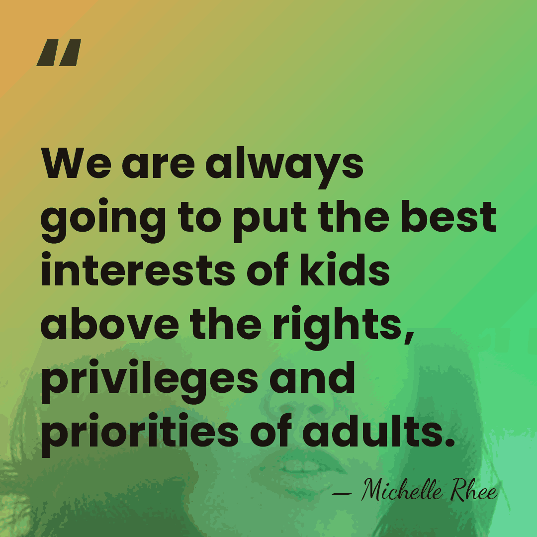 We are always going to put the best interests of kids above&hellip; - Michelle Rhee