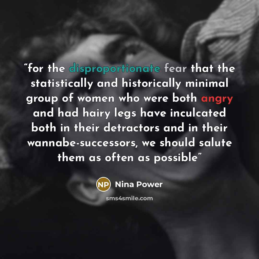 “for the disproportionate fear that the statistically and historically minimal group of women who were both angry and had hairy legs have inculcated both in their detractors and in their wannabe-successors, we should salute them as often as possible” quote by Nina Power