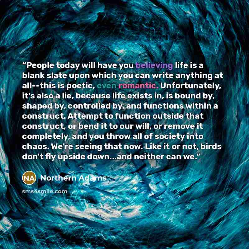 “People today will have you believing life is a blank slate upon which you can write anything at all--this is poetic, even romantic. Unfortunately, it's also a lie, because life exists in, is bound by, shaped by, controlled by, and functions within a construct. Attempt to function outside that…” quote by Northern Adams