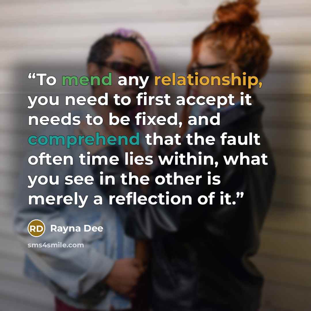 “To mend any relationship, you need to first accept it needs to be fixed, and comprehend that the fault often time lies within, what you see in the other is merely a reflection of it.” quote by Rayna Dee