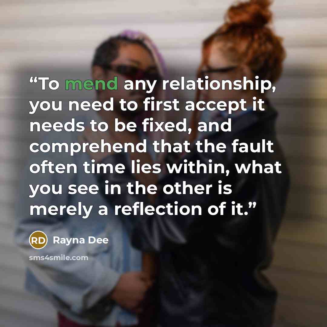 “To mend any relationship, you need to first accept it needs to be fixed, and comprehend that the fault often time lies within, what you see in the other is merely a reflection of it.” quote by Rayna Dee
