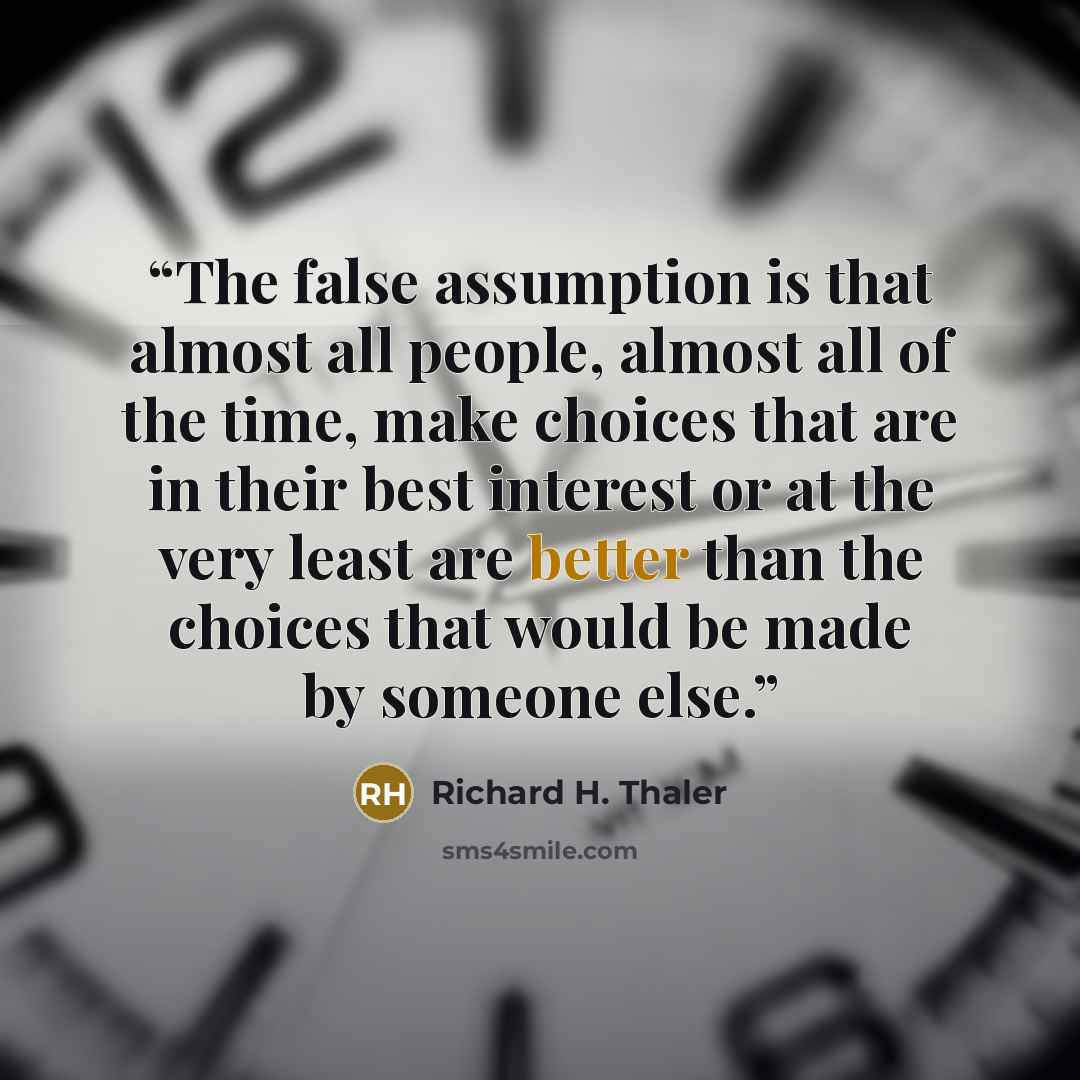 “The false assumption is that almost all people, almost all of the time, make choices that are in their best interest or at the very least are better than the choices that would be made by someone else.” quote by Richard H. Thaler