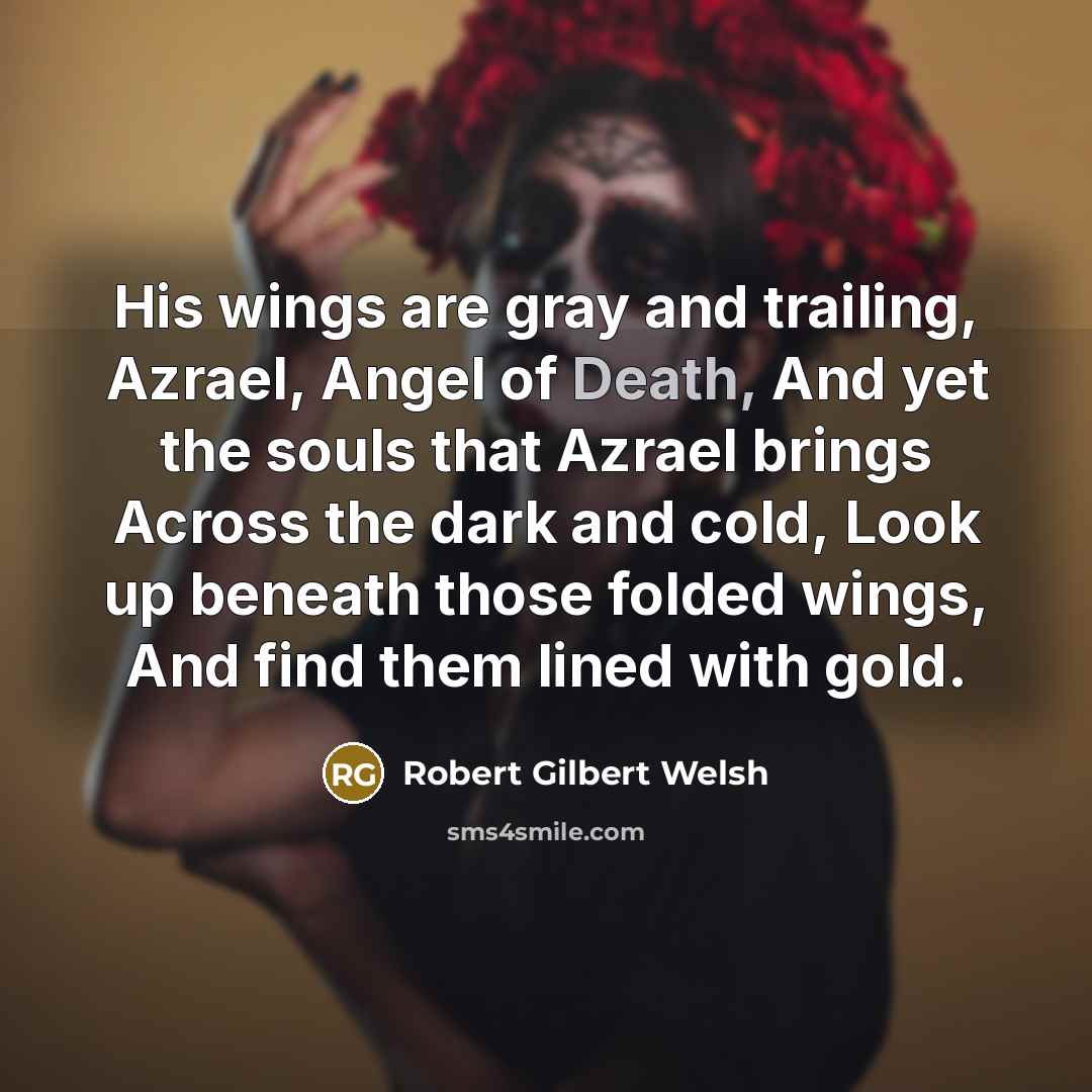 “His wings are gray and trailing, Azrael, Angel of Death, And yet the souls that Azrael brings Across the dark and cold, Look up beneath those folded wings, And find them lined with gold.” quote by Robert Gilbert Welsh