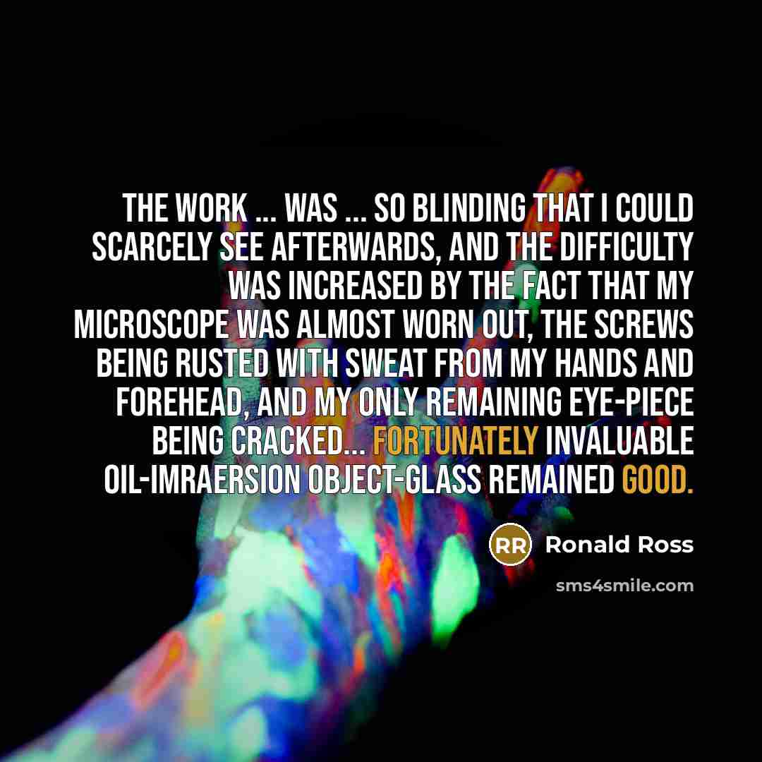 “The work ... was ... so blinding that I could scarcely see afterwards, and the difficulty was increased by the fact that my microscope was almost worn out, the screws being rusted with sweat from my hands and forehead, and my only remaining eye-piece being cracked... Fortunately invaluable…” quote by Ronald Ross