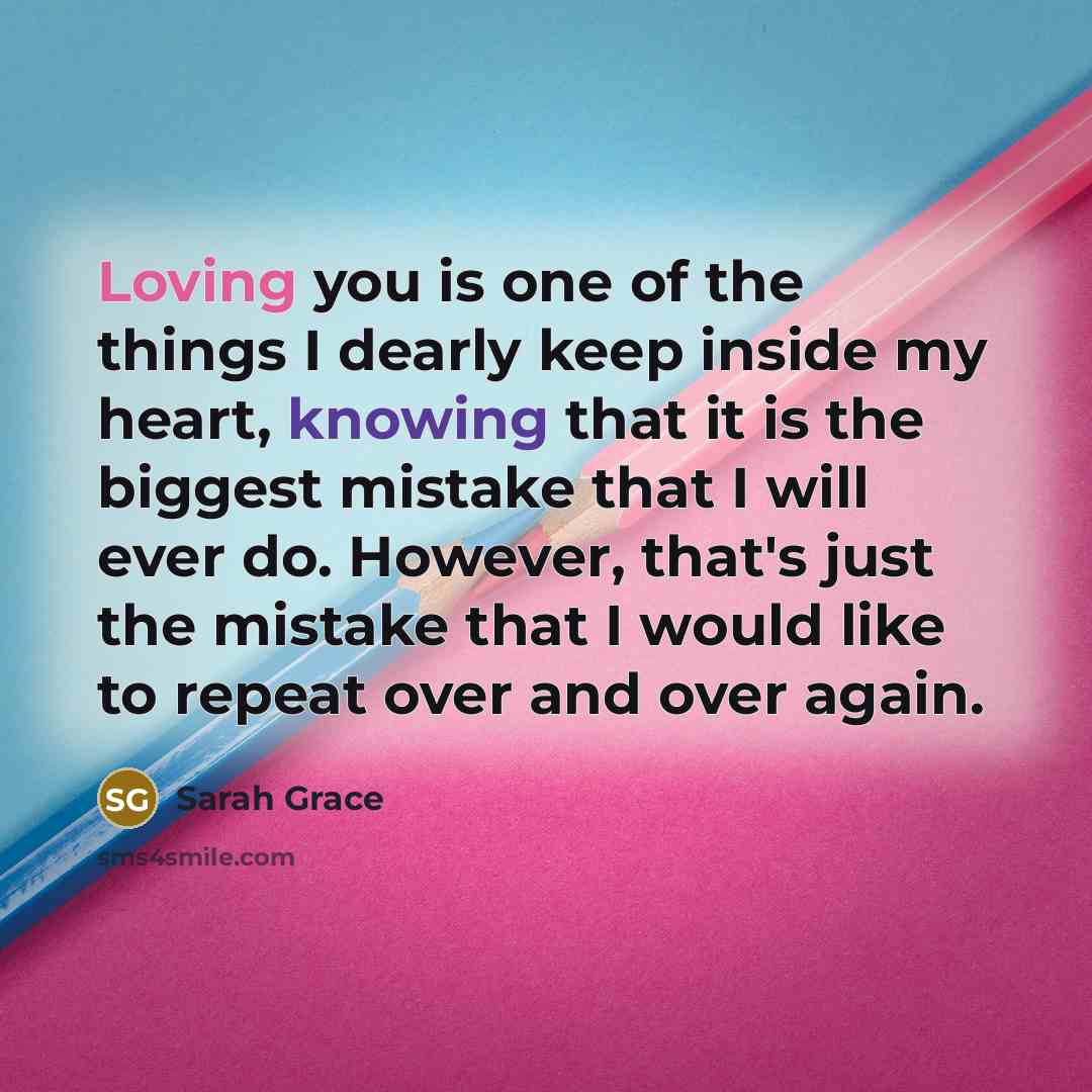“Loving you is one of the things I dearly keep inside my heart, knowing that it is the biggest mistake that I will ever do. However, that's just the mistake that I would like to repeat over and over again.” quote by Sarah Grace