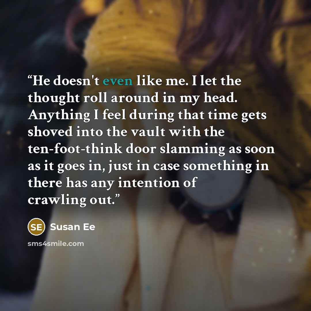 “He doesn't even like me. I let the thought roll around in my head. Anything I feel during that time gets shoved into the vault with the ten-foot-think door slamming as soon as it goes in, just in case something in there has any intention of crawling out.” quote by Susan Ee