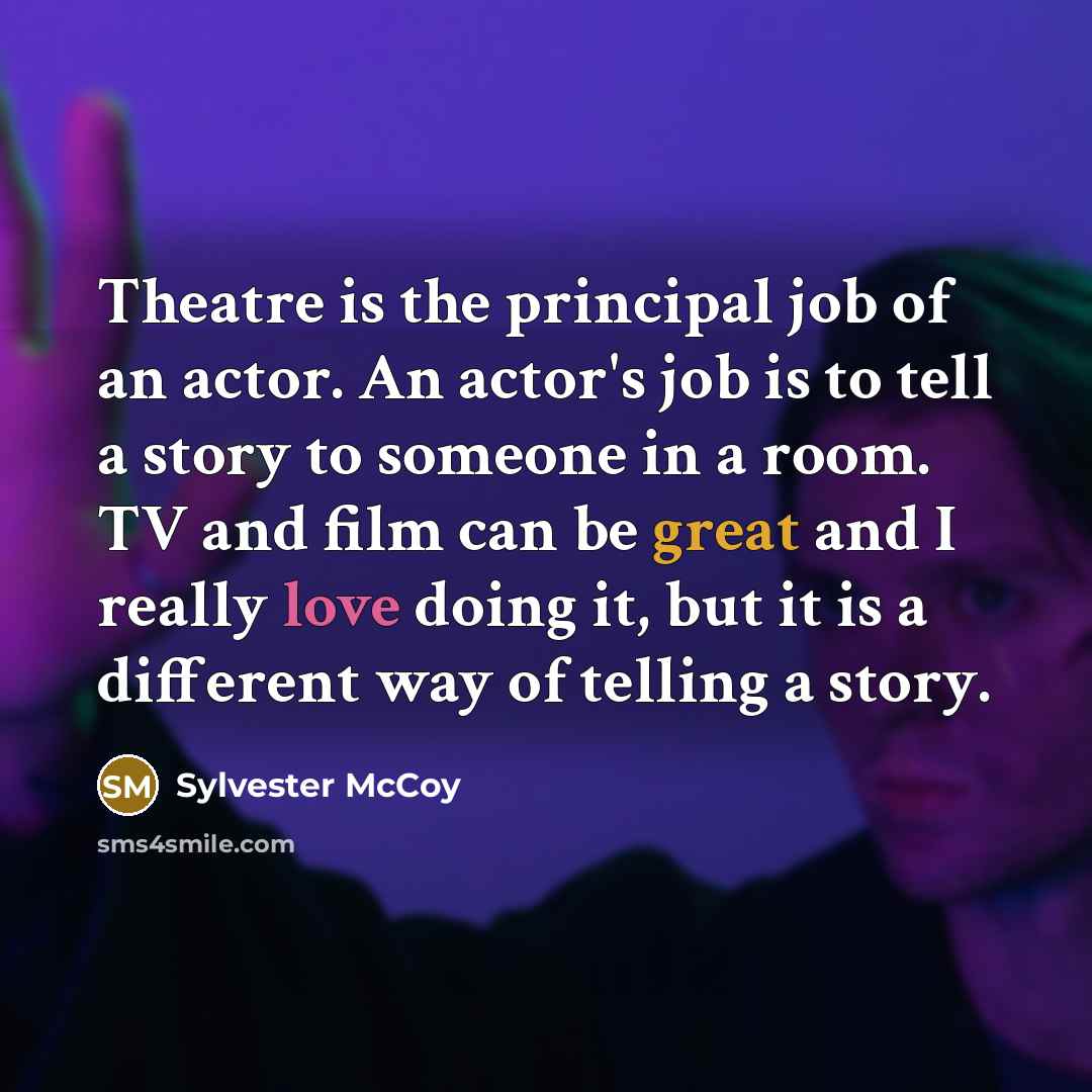 “Theatre is the principal job of an actor. An actor's job is to tell a story to someone in a room. TV and film can be great and I really love doing it, but it is a different way of telling a story.” quote by Sylvester McCoy