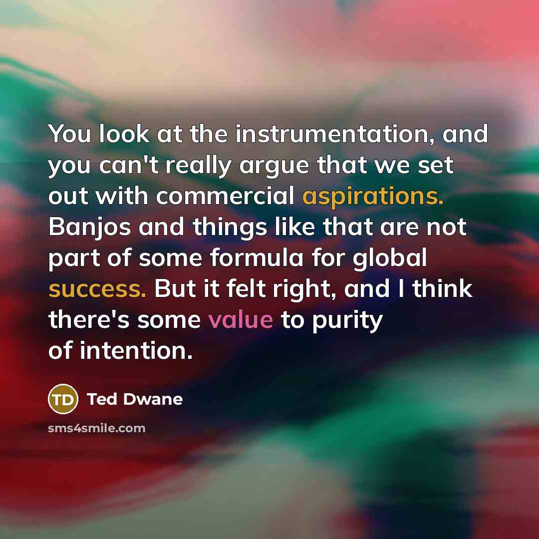 “You look at the instrumentation, and you can't really argue that we set out with commercial aspirations. Banjos and things like that are not part of some formula for global success. But it felt right, and I think there's some value to purity of intention.” quote by Ted Dwane