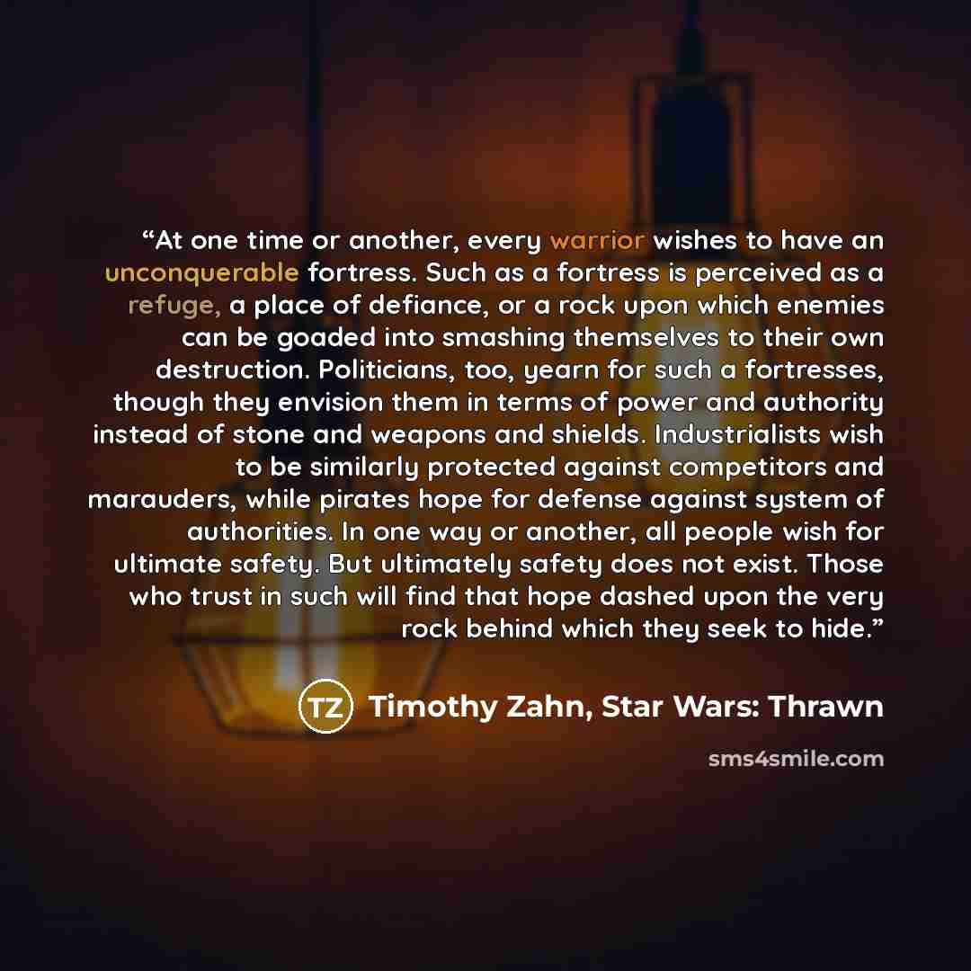 “At one time or another, every warrior wishes to have an unconquerable fortress. Such as a fortress is perceived as a refuge, a place of defiance, or a rock upon which enemies can be goaded into smashing themselves to their own destruction. Politicians, too, yearn for such a fortresses, though they…” quote by Timothy Zahn, Star Wars: Thrawn