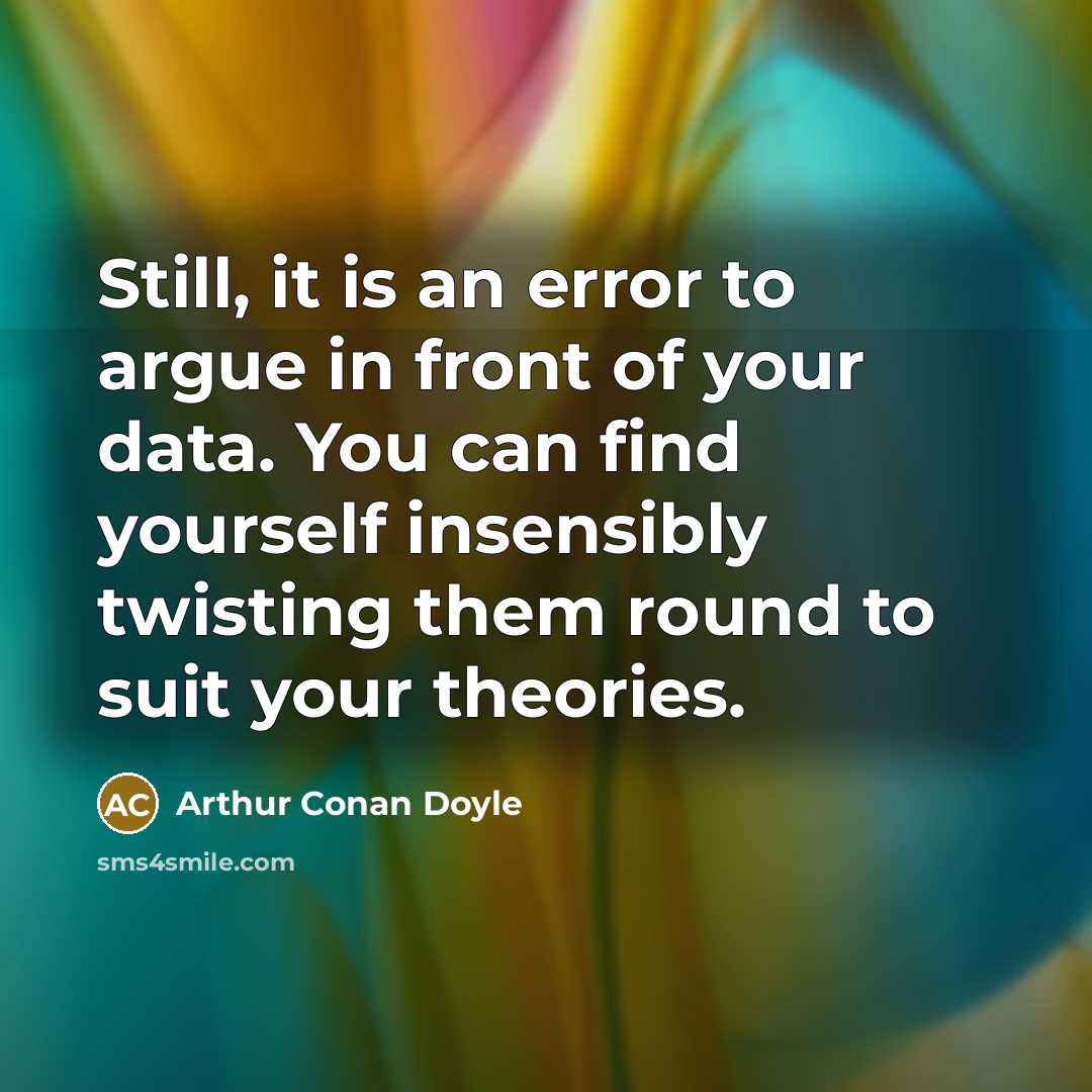 “Still, it is an error to argue in front of your data. You can find yourself insensibly twisting them round to suit your theories.” quote by Arthur Conan Doyle