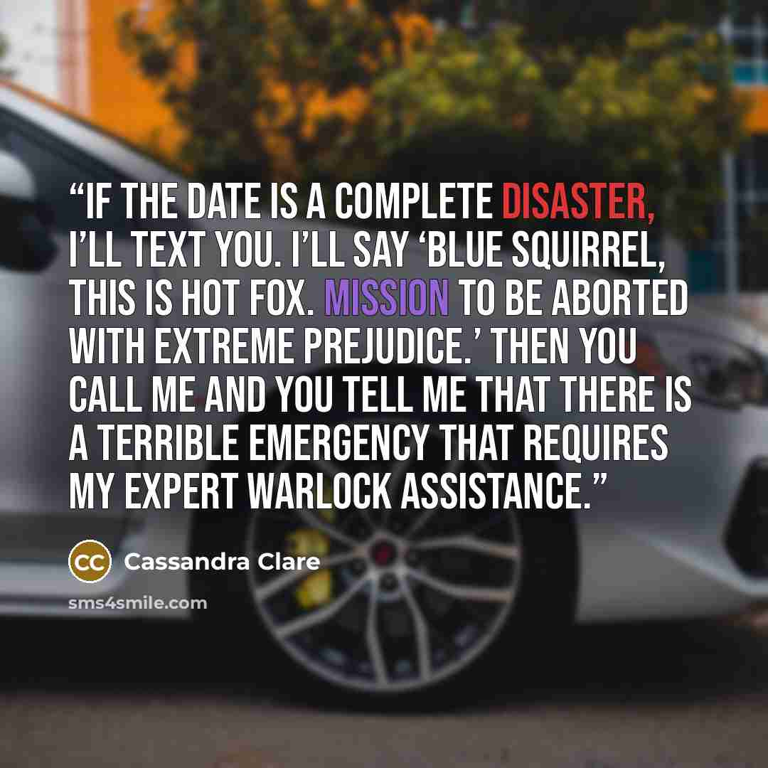 “If the date is a complete disaster, I’ll text you. I’ll say ‘Blue Squirrel, this is Hot Fox. Mission to be aborted with extreme prejudice.’ Then you call me and you tell me that there is a terrible emergency that requires my expert warlock assistance.” quote by Cassandra Clare