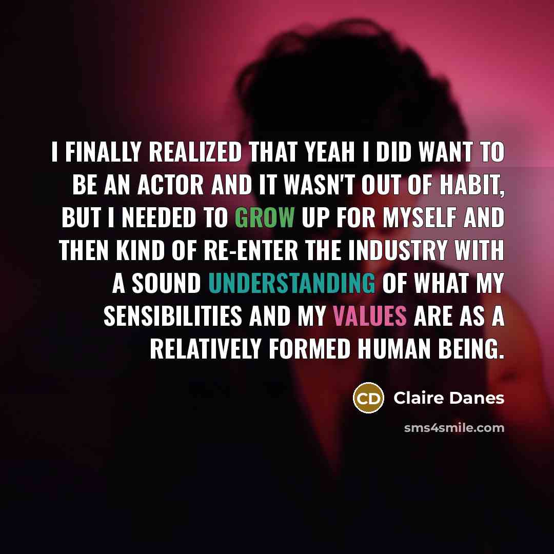 “I finally realized that yeah I did want to be an actor and it wasn't out of habit, but I needed to grow up for myself and then kind of re-enter the industry with a sound understanding of what my sensibilities and my values are as a relatively formed human being.” quote by Claire Danes