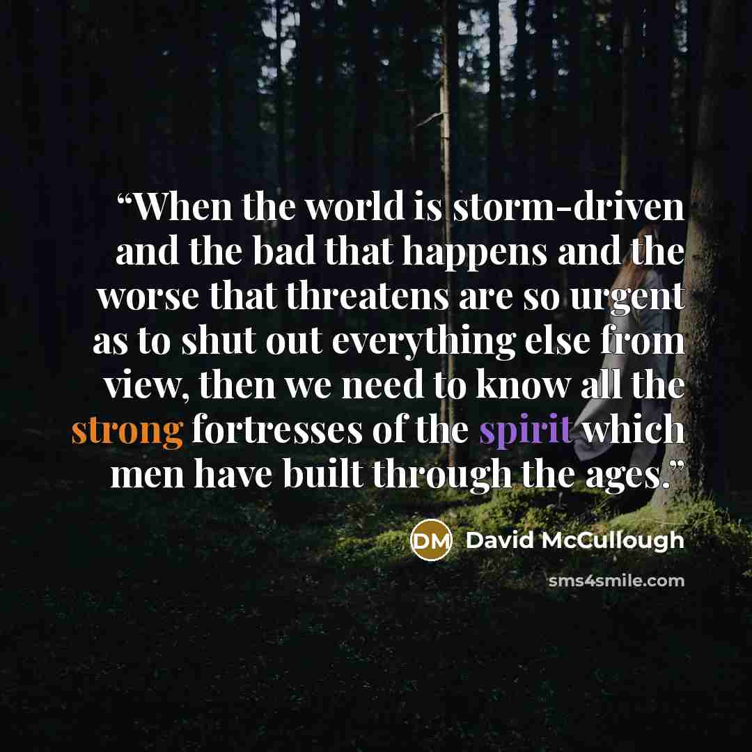 “When the world is storm-driven and the bad that happens and the worse that threatens are so urgent as to shut out everything else from view, then we need to know all the strong fortresses of the spirit which men have built through the ages.” quote by David McCullough