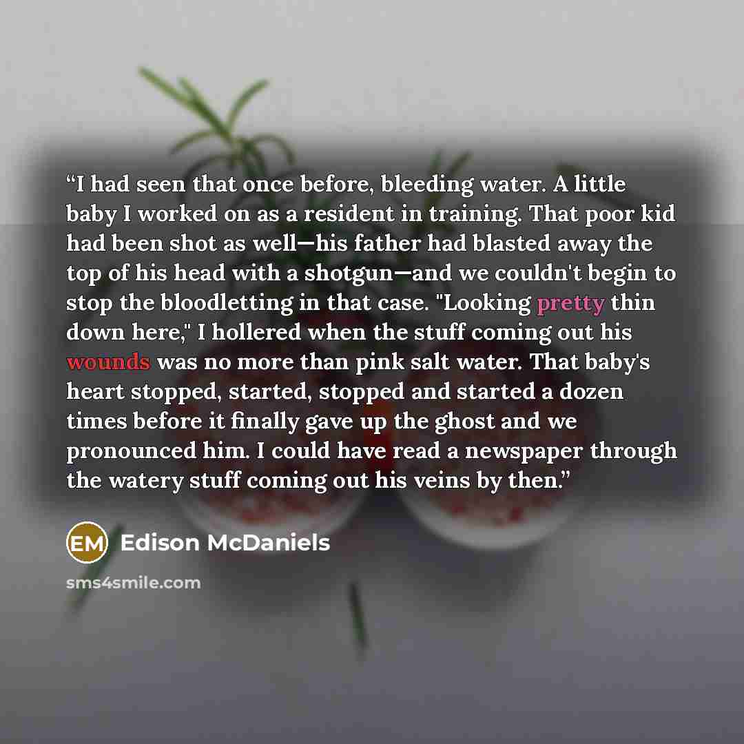 “I had seen that once before, bleeding water. A little baby I worked on as a resident in training. That poor kid had been shot as well—his father had blasted away the top of his head with a shotgun—and we couldn't begin to stop the bloodletting in that case. "Looking pretty thin down here," I…” quote by Edison McDaniels