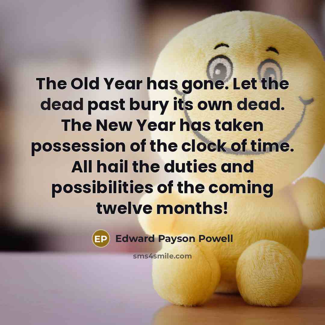 “The Old Year has gone. Let the dead past bury its own dead. The New Year has taken possession of the clock of time. All hail the duties and possibilities of the coming twelve months!” quote by Edward Payson Powell
