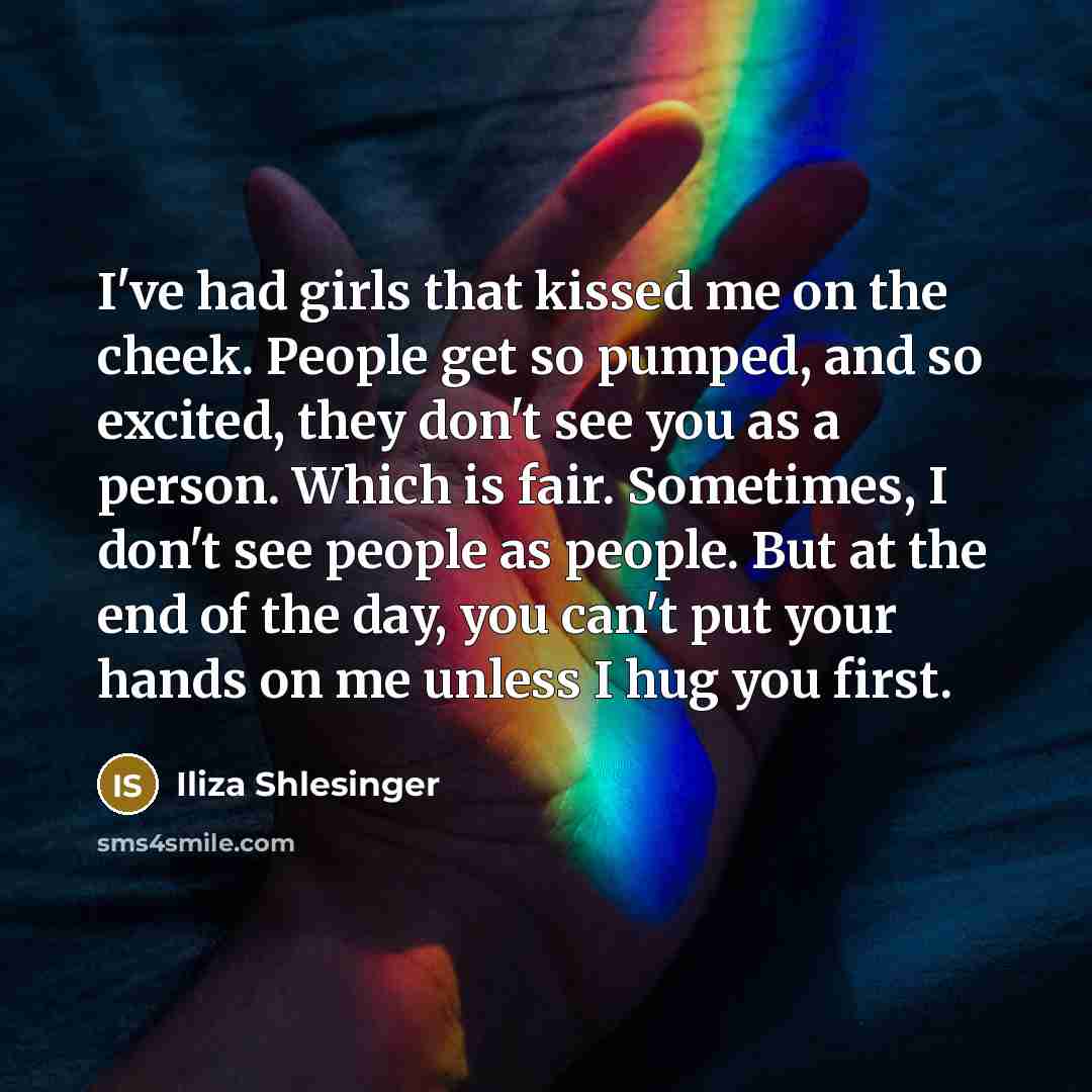 “I've had girls that kissed me on the cheek. People get so pumped, and so excited, they don't see you as a person. Which is fair. Sometimes, I don't see people as people. But at the end of the day, you can't put your hands on me unless I hug you first.” quote by Iliza Shlesinger